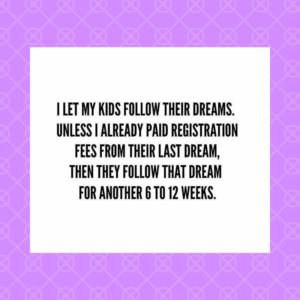 I let my kids follow their dreams. Unless I already paid registration fees from their last dream, then they follow that dream for another 6 to 12